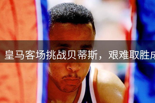 皇马客场挑战贝蒂斯，艰难取胜成大概率